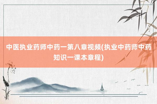 中医执业药师中药一第八章视频(执业中药师中药知识一课本章程)