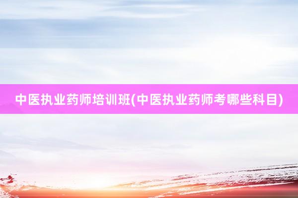 中医执业药师培训班(中医执业药师考哪些科目)
