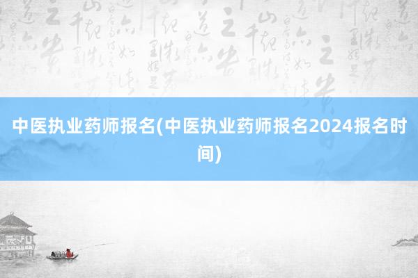 中医执业药师报名(中医执业药师报名2024报名时间)