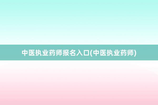 中医执业药师报名入口(中医执业药师)