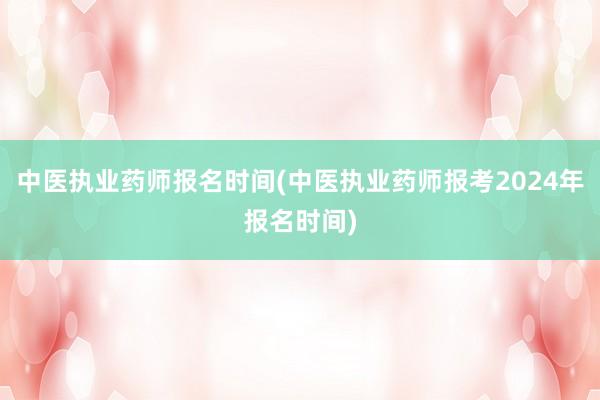 中医执业药师报名时间(中医执业药师报考2024年报名时间)
