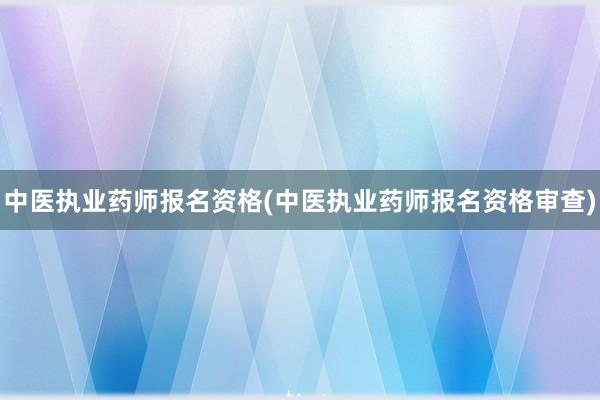 中医执业药师报名资格(中医执业药师报名资格审查)