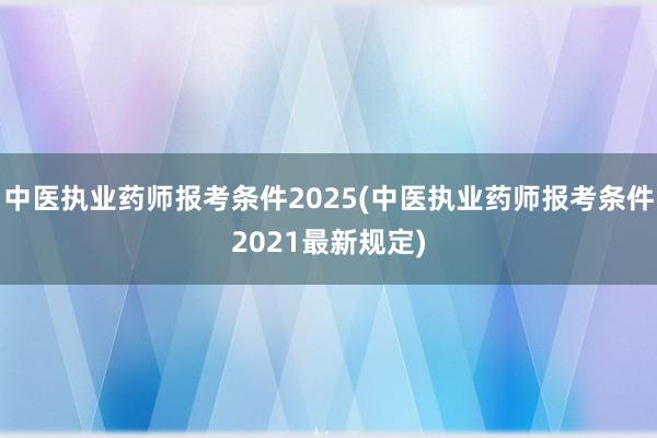 中医执业药师报考条件2025(中医执业药师报考条件2021最新规定)