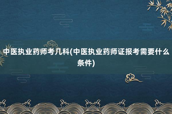 中医执业药师考几科(中医执业药师证报考需要什么条件)