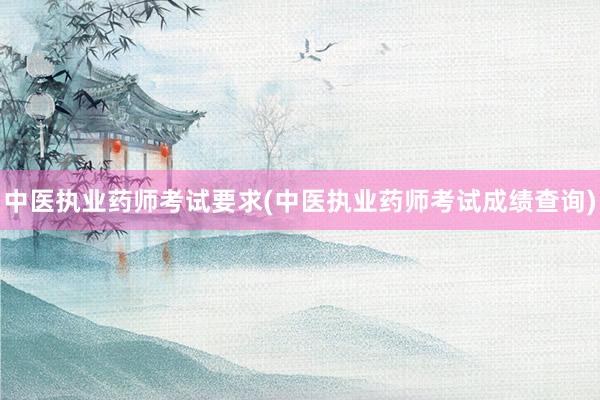 中医执业药师考试要求(中医执业药师考试成绩查询)