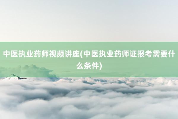 中医执业药师视频讲座(中医执业药师证报考需要什么条件)