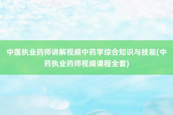 中医执业药师讲解视频中药学综合知识与技能(中药执业药师视频课程全套)