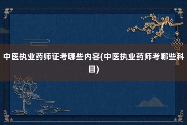 中医执业药师证考哪些内容(中医执业药师考哪些科目)
