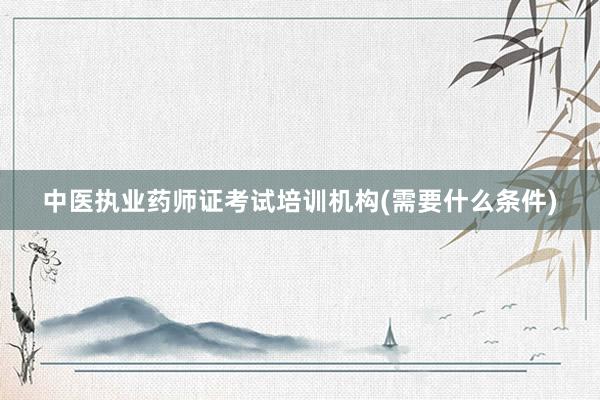中医执业药师证考试培训机构(需要什么条件)