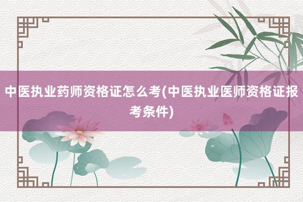 中医执业药师资格证怎么考(中医执业医师资格证报考条件)