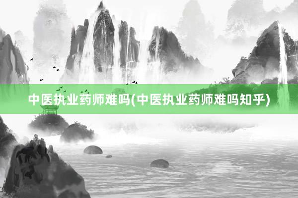 中医执业药师难吗(中医执业药师难吗知乎)