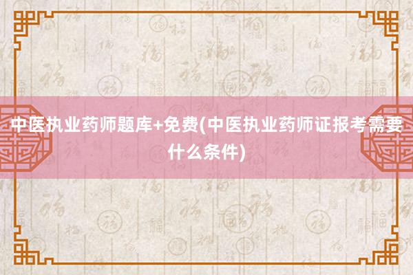 中医执业药师题库+免费(中医执业药师证报考需要什么条件)