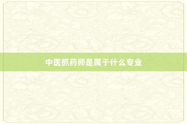 中医抓药师是属于什么专业