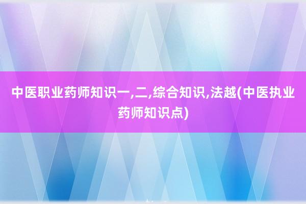 中医职业药师知识一,二,综合知识,法越(中医执业药师知识点)