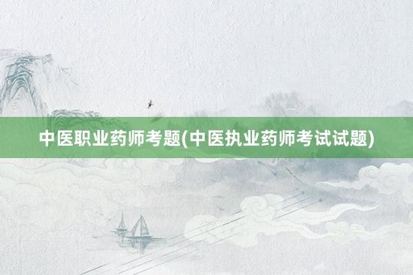 中医职业药师考题(中医执业药师考试试题)
