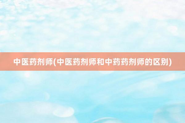 中医药剂师(中医药剂师和中药药剂师的区别)