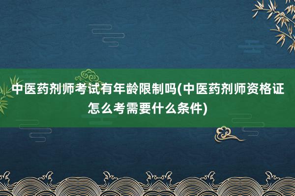 中医药剂师考试有年龄限制吗(中医药剂师资格证怎么考需要什么条件)
