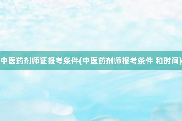 中医药剂师证报考条件(中医药剂师报考条件 和时间)