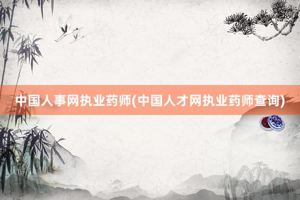 中国人事网执业药师(中国人才网执业药师查询)