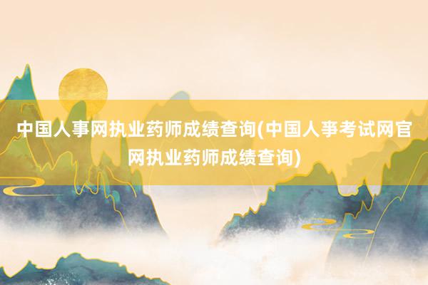 中国人事网执业药师成绩查询(中国人亊考试网官网执业药师成绩查询)