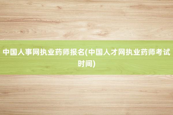 中国人事网执业药师报名(中国人才网执业药师考试时间)