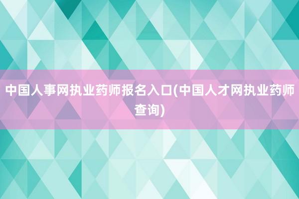 中国人事网执业药师报名入口(中国人才网执业药师查询)
