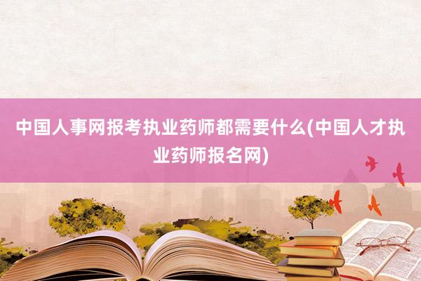 中国人事网报考执业药师都需要什么(中国人才执业药师报名网)