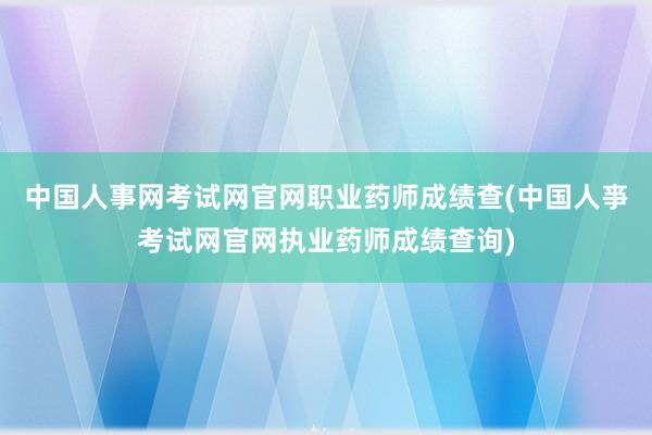 中国人事网考试网官网职业药师成绩查(中国人亊考试网官网执业药师成绩查询)