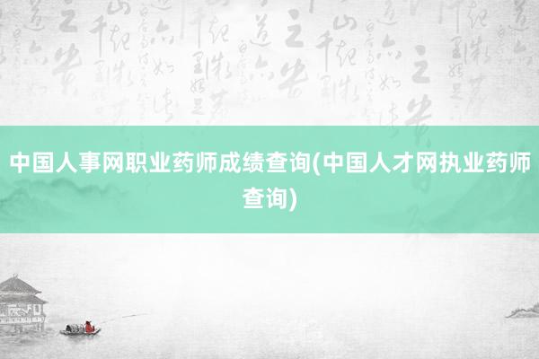 中国人事网职业药师成绩查询(中国人才网执业药师查询)