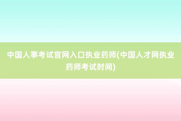 中国人事考试官网入口执业药师(中国人才网执业药师考试时间)