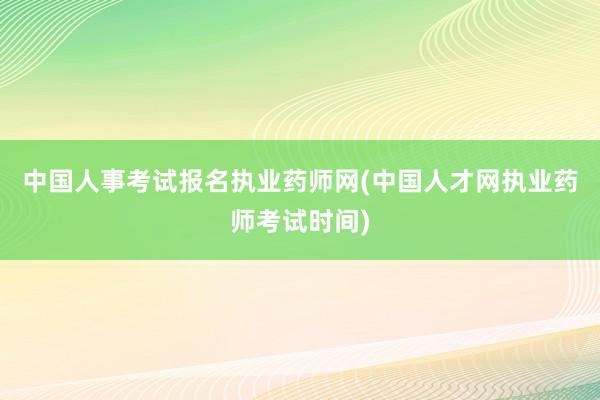 中国人事考试报名执业药师网(中国人才网执业药师考试时间)