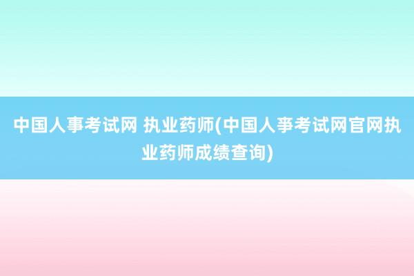 中国人事考试网 执业药师(中国人亊考试网官网执业药师成绩查询)