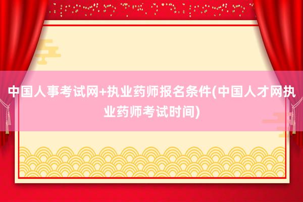 中国人事考试网+执业药师报名条件(中国人才网执业药师考试时间)