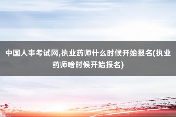 中国人事考试网,执业药师什么时候开始报名(执业药师啥时候开始报名)