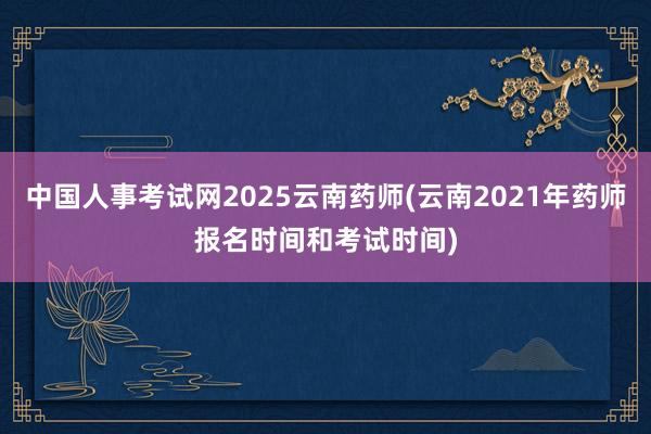 中国人事考试网2025云南药师(云南2021年药师报名时间和考试时间)