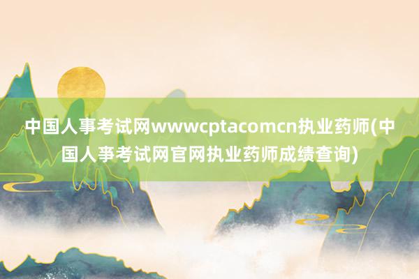 中国人事考试网wwwcptacomcn执业药师(中国人亊考试网官网执业药师成绩查询)