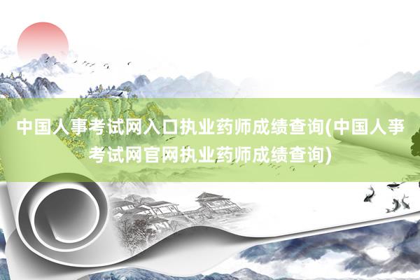 中国人事考试网入口执业药师成绩查询(中国人亊考试网官网执业药师成绩查询)