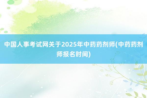 中国人事考试网关于2025年中药药剂师(中药药剂师报名时间)