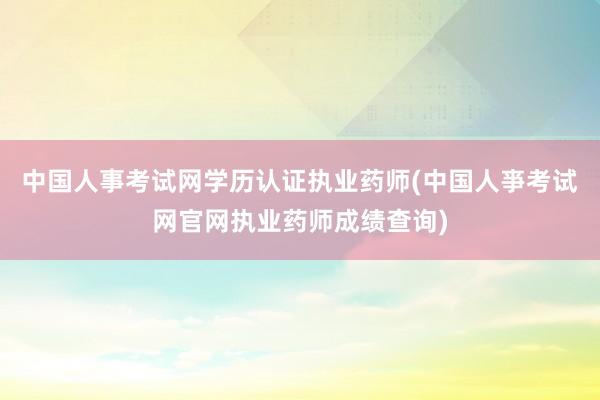 中国人事考试网学历认证执业药师(中国人亊考试网官网执业药师成绩查询)