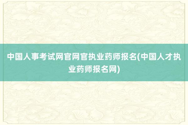 中国人事考试网官网官执业药师报名(中国人才执业药师报名网)