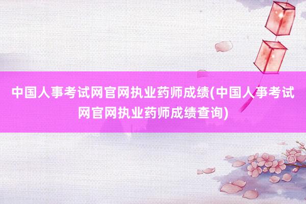 中国人事考试网官网执业药师成绩(中国人亊考试网官网执业药师成绩查询)