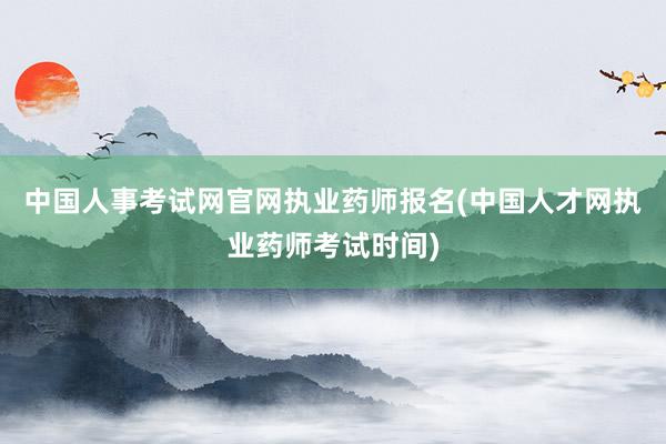 中国人事考试网官网执业药师报名(中国人才网执业药师考试时间)