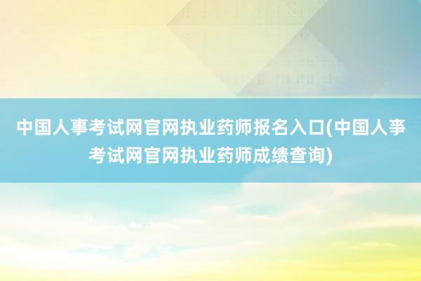 中国人事考试网官网执业药师报名入口(中国人亊考试网官网执业药师成绩查询)