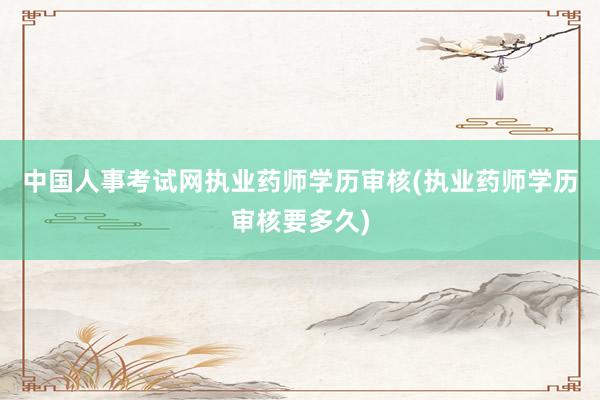 中国人事考试网执业药师学历审核(执业药师学历审核要多久)