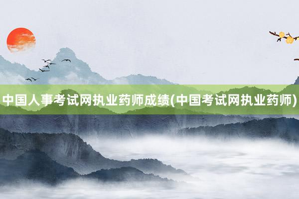 中国人事考试网执业药师成绩(中国考试网执业药师)