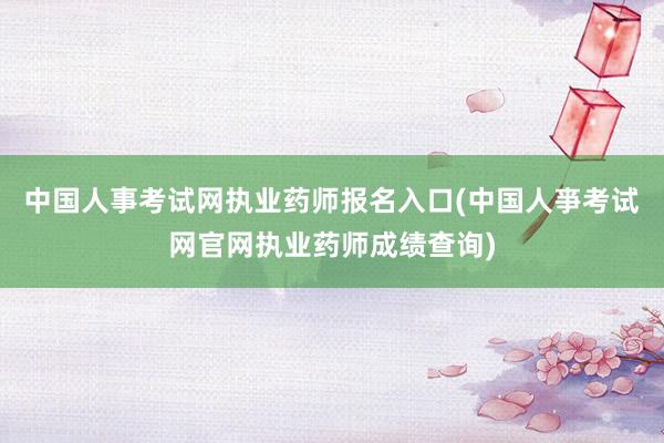 中国人事考试网执业药师报名入口(中国人亊考试网官网执业药师成绩查询)