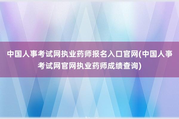 中国人事考试网执业药师报名入口官网(中国人亊考试网官网执业药师成绩查询)