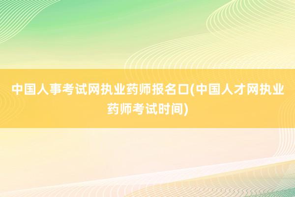 中国人事考试网执业药师报名口(中国人才网执业药师考试时间)