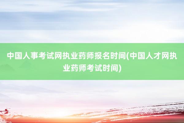 中国人事考试网执业药师报名时间(中国人才网执业药师考试时间)