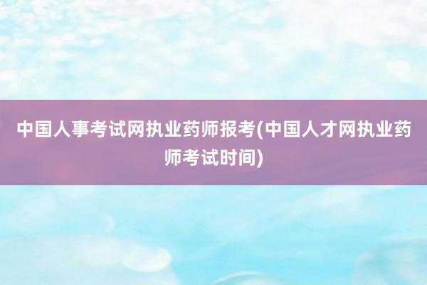 中国人事考试网执业药师报考(中国人才网执业药师考试时间)